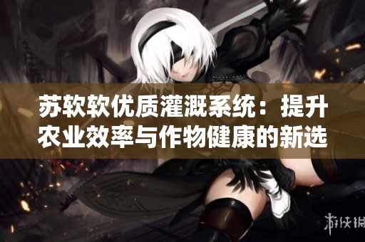蘇軟軟優質灌溉系統：提升農業效率與作物健康的新選擇