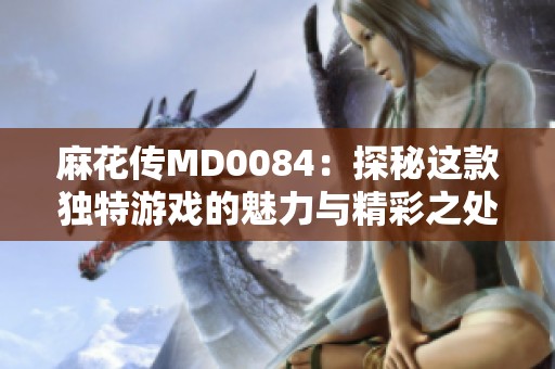 麻花傳MD0084：探秘這款獨特游戲的魅力與精彩之處