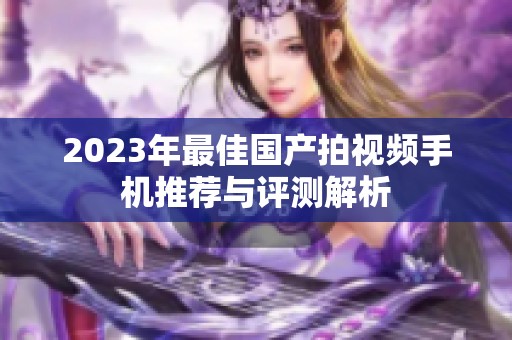 2023年最佳國產拍視頻手機推薦與評測解析