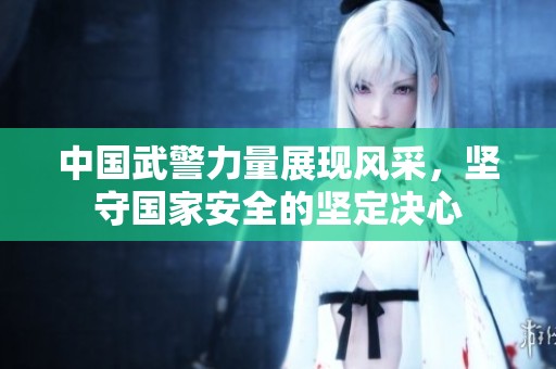 中國武警力量展現(xiàn)風(fēng)采，堅(jiān)守國家安全的堅(jiān)定決心