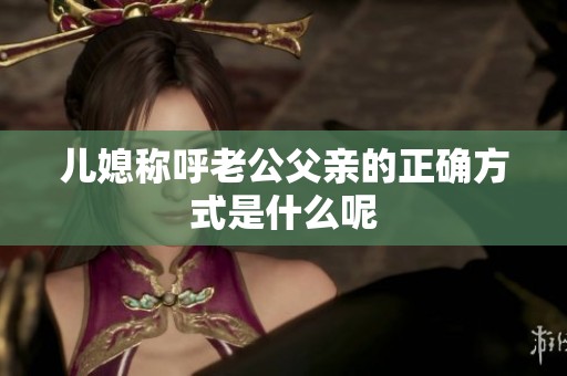 兒媳稱呼老公父親的正確方式是什么呢