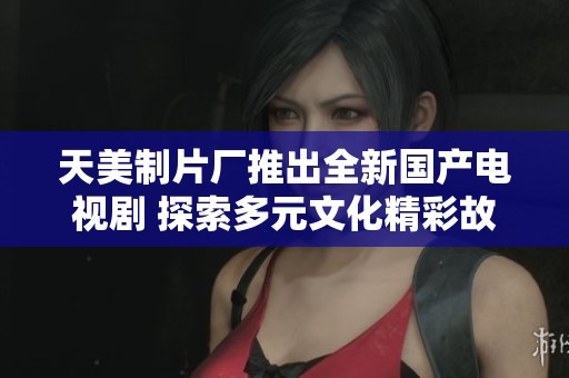 天美制片廠推出全新國產電視劇 探索多元文化精彩故事