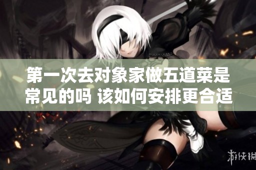 第一次去對象家做五道菜是常見的嗎 該如何安排更合適