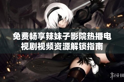 免費暢享辣妹子影院熱播電視劇視頻資源解鎖指南