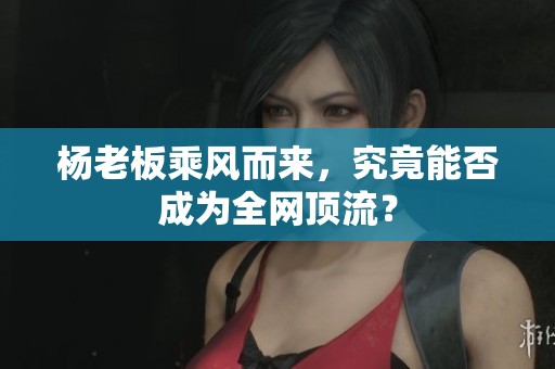楊老板乘風而來，究竟能否成為全網頂流？