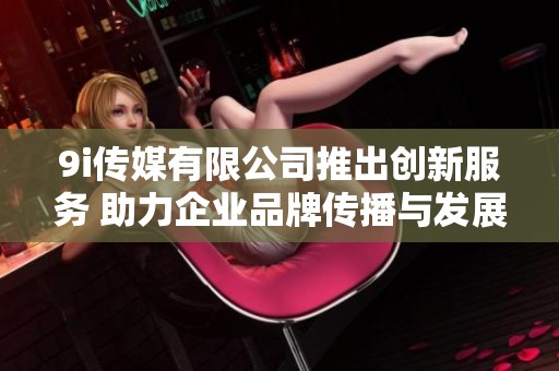 9i傳媒有限公司推出創新服務 助力企業品牌傳播與發展