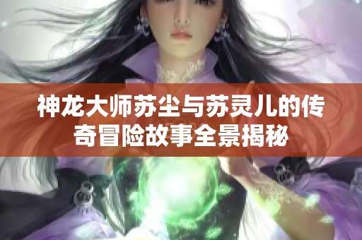 神龍大師蘇塵與蘇靈兒的傳奇冒險故事全景揭秘