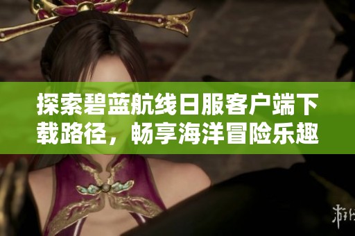 探索碧藍航線日服客戶端下載路徑，暢享海洋冒險樂趣