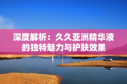 深度解析：久久亞洲精華液的獨特魅力與護膚效果