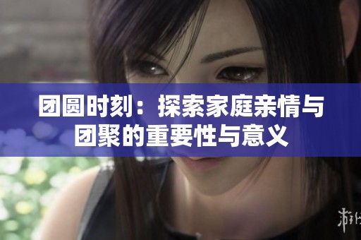 團圓時刻：探索家庭親情與團聚的重要性與意義