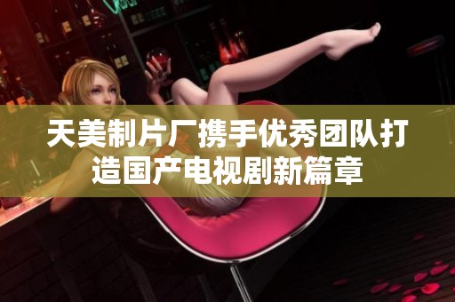 天美制片廠攜手優秀團隊打造國產電視劇新篇章