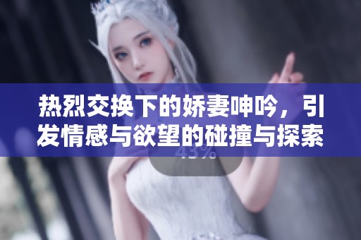 熱烈交換下的嬌妻呻吟，引發(fā)情感與欲望的碰撞與探索