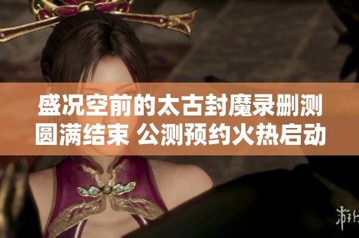 盛況空前的太古封魔錄刪測圓滿結束 公測預約火熱啟動