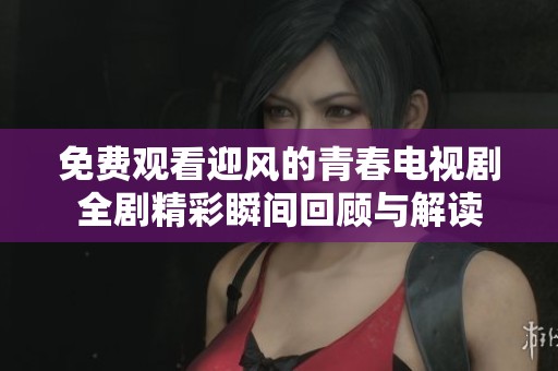 免費觀看迎風的青春電視劇全劇精彩瞬間回顧與解讀
