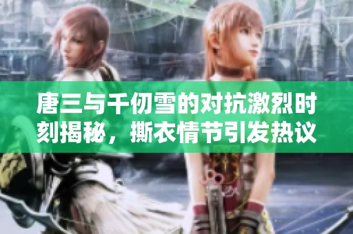 唐三與千仞雪的對抗激烈時刻揭秘，撕衣情節引發熱議