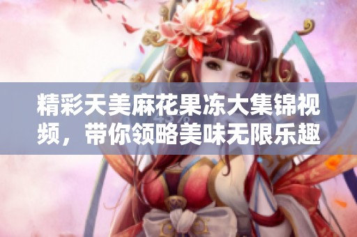 精彩天美麻花果凍大集錦視頻，帶你領略美味無限樂趣