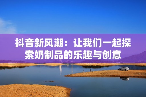 抖音新風潮：讓我們一起探索奶制品的樂趣與創意