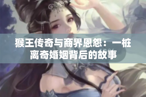 猴王傳奇與商界恩怨：一樁離奇婚姻背后的故事