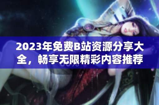 2023年免費B站資源分享大全，暢享無限精彩內容推薦