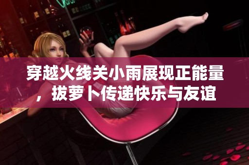 穿越火線關小雨展現正能量，拔蘿卜傳遞快樂與友誼