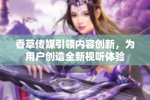 香草傳媒引領內容創新，為用戶創造全新視聽體驗