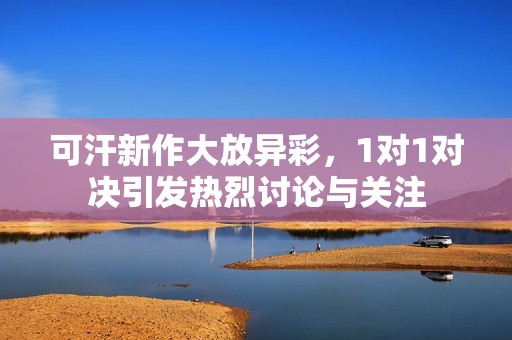 可汗新作大放異彩，1對1對決引發(fā)熱烈討論與關(guān)注