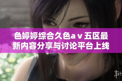 色婷婷綜合久色aⅴ五區(qū)最新內(nèi)容分享與討論平臺上線啦