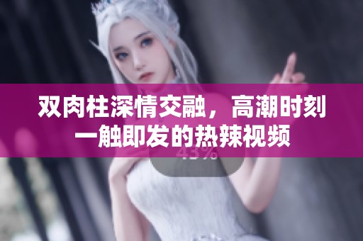 雙肉柱深情交融，高潮時刻一觸即發的熱辣視頻