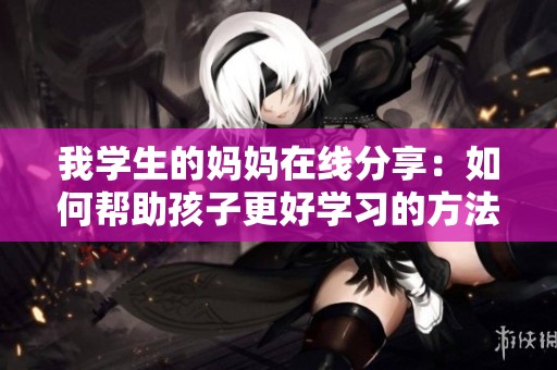 我學生的媽媽在線分享：如何幫助孩子更好學習的方法與技巧