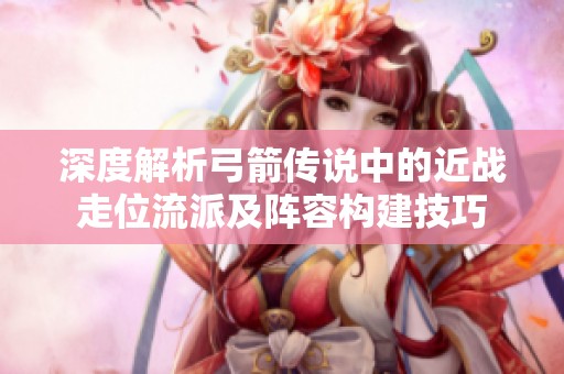 深度解析弓箭傳說中的近戰走位流派及陣容構建技巧
