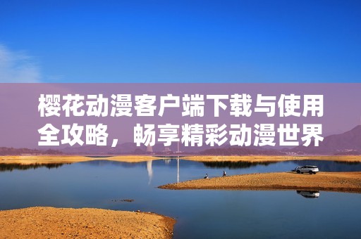 櫻花動漫客戶端下載與使用全攻略，暢享精彩動漫世界