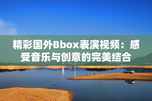 精彩國外Bbox表演視頻：感受音樂與創(chuàng)意的完美結(jié)合