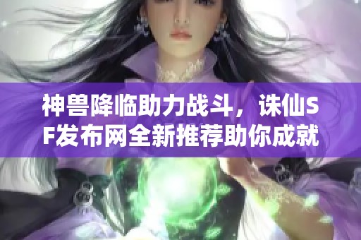 神獸降臨助力戰斗，誅仙SF發布網全新推薦助你成就傳奇！