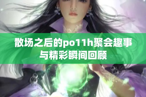 散場之后的po11h聚會趣事與精彩瞬間回顧