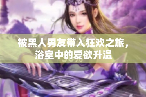 被黑人男友帶入狂歡之旅，浴室中的愛(ài)欲升溫