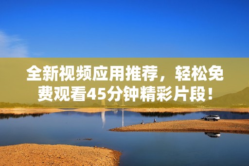 全新視頻應用推薦，輕松免費觀看45分鐘精彩片段！