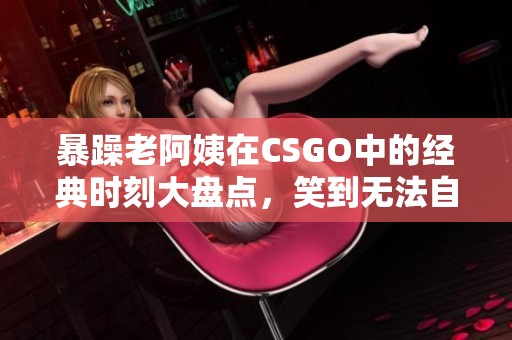 暴躁老阿姨在CSGO中的經典時刻大盤點，笑到無法自拔