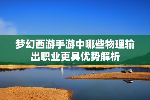 夢幻西游手游中哪些物理輸出職業更具優勢解析